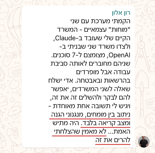 הודעה של רון אלון: הקמתי מערכת עם שני "מוחות" עצמאיים - המשרד הקיים שלי שעובד ב-Claude, ולצדו משרד שני שבניתי ב-OpenAI, מצומצם ל-7 סוכנים. שניהם מחוברים לאותה סביבת עבודה אבל מופרדים בהרשאות ובאבטחה. אדי ישלח שאלה לשני המשרדים, יאפשר להם לבקר ולהשלים זה את זה, ויגיש לי תשובה אחת מאוחדת - ניתוב בין מומחים, מנגנוני הגנה ומצב קריאה בלבד. היה מתיש האמת... לא מאמין שהצלחתי להרים את זה
