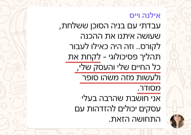 הודעה של אילנה וייס: עבדתי עם בניה הסוכן ששלחת, שעושה איתנו את ההכנה לקורס.. וזה היה כאילו לעבור תהליך פסיכולוגי - לקחת את כל החיים שלי והעסק שלי, ולעשות מזה משהו סופר מסודר.  אני חושבת שהרבה בעלי עסקים יכולים להזדהות עם התחושה הזאת.