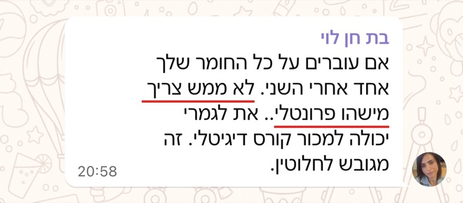 הודעה של בת חן לוי: אם עוברים על כל החומר שלך אחד אחרי השני. לא ממש צריך מישהו פרונטלי.. את לגמרי יכולה למכור קורס דיגיטלי. זה מגובש לחלוטין.