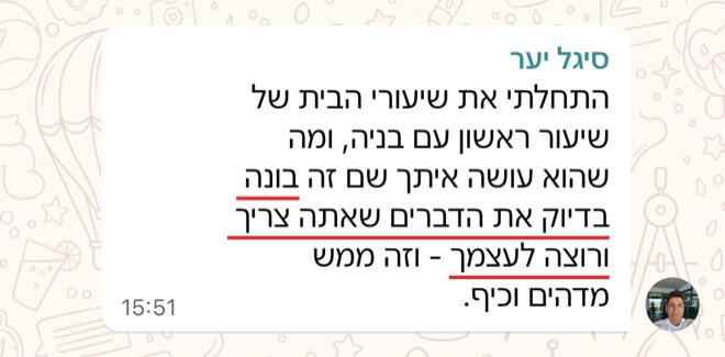 הודעה של סיגל יער: התחלתי את שיעורי הבית של שיעור ראשון עם בניה, ומה שהוא עושה איתך שם זה בונה בדיוק את הדברים שאתה צריך ורוצה לעצמך - וזה ממש מדהים וכיף.