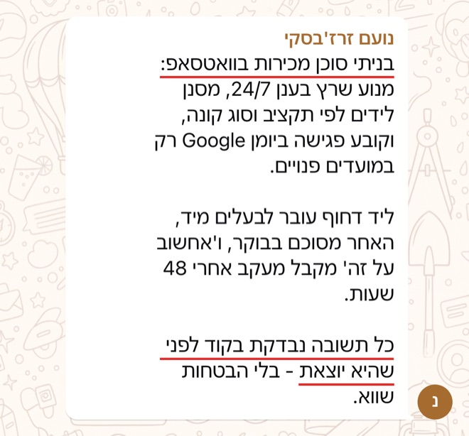 הודעה של נועם זרז'בסקי: בניתי סוכן מכירות בוואטסאפ: מנוע שרץ בענן 24/7, מסנן לידים לפי תקציב וסוג קונה, וקובע פגישה ביומן Google רק במועדים פנויים.   ליד דחוף עובר לבעלים מיד, האחר מסוכם בבוקר, ו'אחשוב על זה' מקבל מעקב אחרי 48 שעות.   כל תשובה נבדקת בקוד לפני שהיא יוצאת - בלי הבטחות שווא.